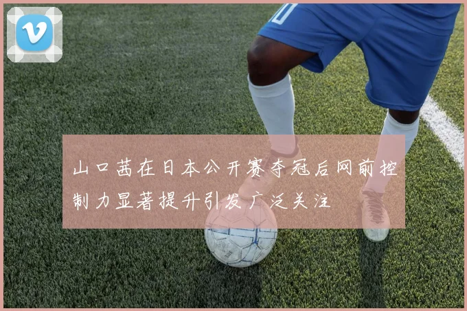 山口茜在日本公开赛夺冠后网前控制力显著提升引发广泛关注