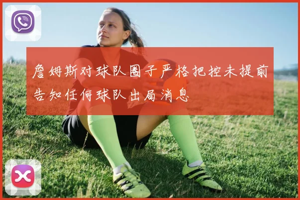 詹姆斯对球队圈子严格把控未提前告知任何球队出局消息