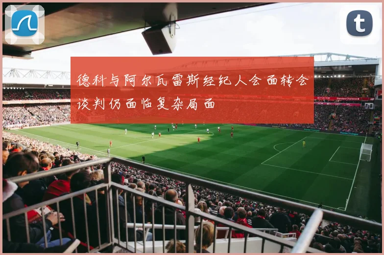 德科与阿尔瓦雷斯经纪人会面转会谈判仍面临复杂局面