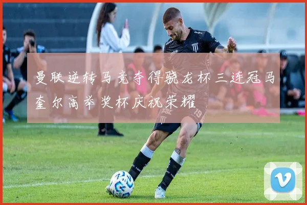 曼联逆转马竞夺得骁龙杯三连冠马奎尔高举奖杯庆祝荣耀