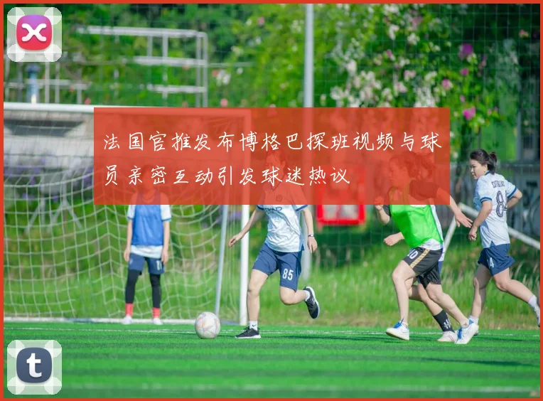 法国官推发布博格巴探班视频与球员亲密互动引发球迷热议