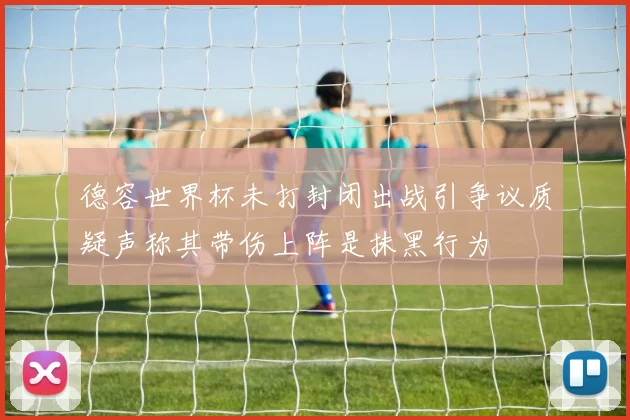 德容世界杯未打封闭出战引争议质疑声称其带伤上阵是抹黑行为